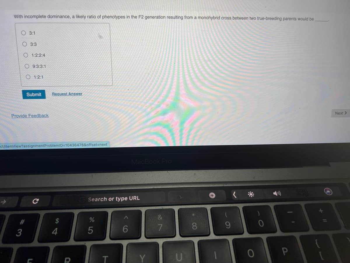 With incomplete dominance, a likely ratio of phenotypes in the F2 generation resulting from a monohybrid cross between two true-breeding parents would be
3:1
#
3:3
3
1:2:2:4
9:3:3:1
1:2:1
Provide Feedback
Submit Request Answer
ct/itemView?assignmentProblemID=10436478&offset=next
L
$
4
Search or type URL
%
5
T
MacBook Pro
6
&
7
* 0
→
0
)
+ 11
Next >
