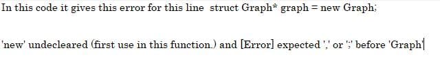 In this code it gives this error for this line struct Graph* graph = new Graph;
'new' undecleared (first use in this function.) and [Error] expected ',' or ';' before 'Graph|
