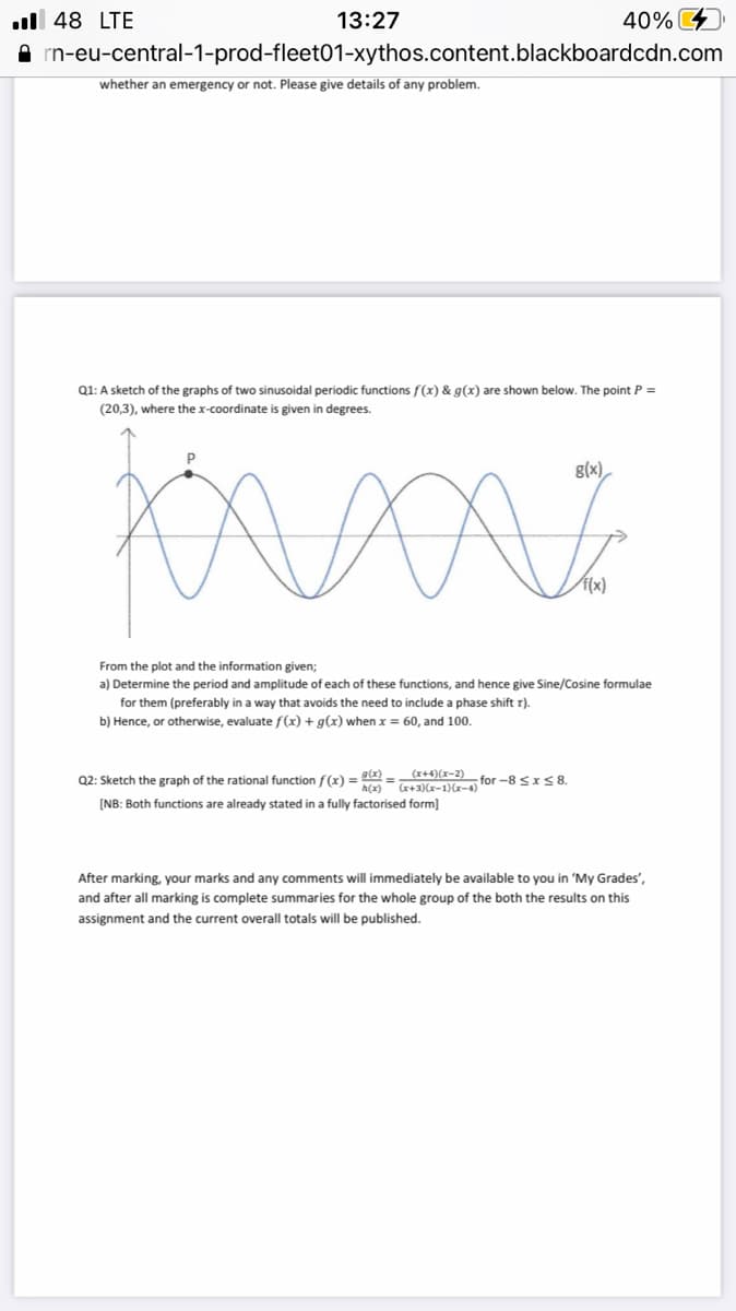 ul 48 LTE
13:27
40%
rn-eu-central-1-prod-fleet01-xythos.content.blackboardcdn.com
whether an emergency or not. Please give details of any problem.
Q1: A sketch of the graphs of two sinusoidal periodic functions f(x) & g(x) are shown below. The point P =
(20,3), where the x-coordinate is given in degrees.
P
g(x),
f(x)
From the plot and the information given;
a) Determine the period and amplitude of each of these functions, and hence give Sine/Cosine formulae
for them (preferably in a way that avoids the need to include a phase shift r).
b) Hence, or otherwise, evaluate f(x) + g(x) whenx = 60, and 100.
Q2: Sketch the graph of the rational function f(x) = = +4)(x-2) for -8 <rS8
(-)(I-X)(E+X)
h(x)
[NB: Both functions are already stated in a fully factorised form]
After marking, your marks and any comments will immediately be available to you in 'My Grades',
and after all marking is complete summaries for the whole group of the both the results on this
assignment and the current overall totals will be published.
