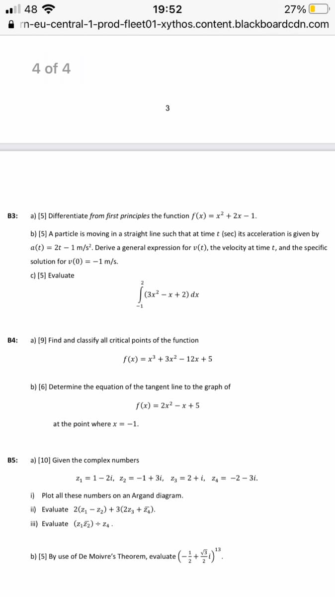 | 48 ?
19:52
27% O
rn-eu-central-1-prod-fleet01-xythos.content.blackboardcdn.com
4 of 4
B3:
a) (5] Differentiate from first principles the function f(x) = x² + 2x – 1.
b) (5] A particle is moving in a straight line such that at time t (sec) its acceleration is given by
a(t) = 2t – 1 m/s?. Derive a general expression for v(t), the velocity at time t, and the specific
solution for v(0) = -1 m/s.
c) (5] Evaluate
(3x² – x + 2) dx
В4:
a) [9] Find and classify all critical points of the function
f (x) = x3 + 3x² – 12x + 5
b) (6] Determine the equation of the tangent line to the graph of
f(x) = 2x² – x + 5
at the point where x = -1.
B5:
a) (10] Given the complex numbers
z, = 1– 2i, z = -1 + 3i, zą = 2 + i, z4 = -2 – 3i.
i) Plot all these numbers on an Argand diagram.
ii) Evaluate 2(z, – z2) + 3(2z3 + 74).
iii) Evaluate (z,7z) + z4 .
•(-;+4)".
b) (5] By use of De Moivre's Theorem, evaluate
