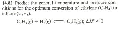 14.82 Predict the general temperature and pressure con-
ditions for the optimum conversion of ethylene (C,H4) to
ethane (C,H6).
C,H.(g) + H2(g)
C,H(g); AH° <0
