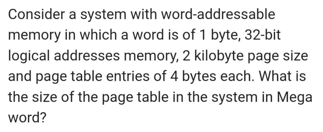 Consider a system with word-addressable
memory in which a word is of 1 byte, 32-bit
logical addresses memory, 2 kilobyte page size
and page table entries of 4 bytes each. What is
the size of the page table in the system in Mega
word?