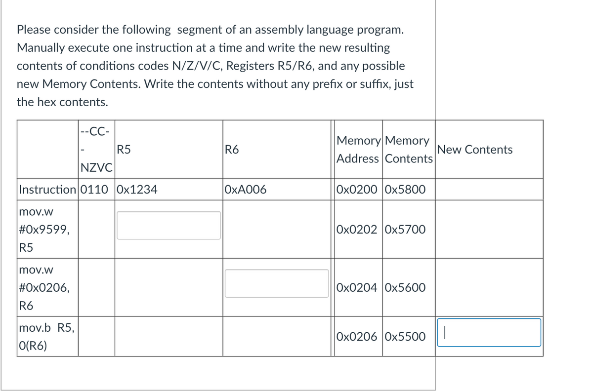 Please consider the following segment of an assembly language program.
Manually execute one instruction at a time and write the new resulting
contents of conditions codes N/Z/V/C, Registers R5/R6, and any possible
new Memory Contents. Write the contents without any prefix or suffix, just
the hex contents.
mov.w
#0x9599,
R5
NZVC
Instruction 0110 0x1234
mov.w
#0x0206,
|--CC-
R6
mov.b R5,
O(R6)
R5
R6
OxA006
Memory Memory
Address Contents
Ox02000x5800
Ox0202 |0x5700
Ox0204 0x5600
New Contents
Ox0206 |0x5500 |