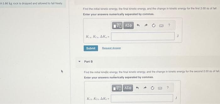 A 5.86 kg rock is dropped and allowed to fall freely.
Find the initial kinetic energy, the final kinetic energy, and the change in kinetic energy for the first 2.00 m of fall.
Enter your answers numerically separated by commas.
195] ΑΣΦΑΤΑ
Kia. Kta. AK
Submit
Part B
je
Bequest Answer
Find the initial kinetic energy, the final kinetic energy, and the change in kinetic energy for the second 2.00 m of fall
Enter your answers numerically separated by commas.
—| ΑΣΦΑ
Kis. Kr. AKs =
J
?
J