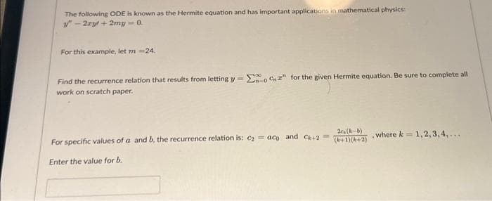 The following ODE is known as the Hermite equation and has important applications in mathematical physics:
3"-2zyt+2my=0.
For this example, let m = 24.
Find the recurrence relation that results from letting y=0C2" for the given Hermite equation. Be sure to complete all
work on scratch paper.
For specific values of a and b, the recurrence relation is: c₂=aco and C+2=
Enter the value for b.
2c (k-b)
(+1)(+2)
.
where k= 1,2,3,4,...