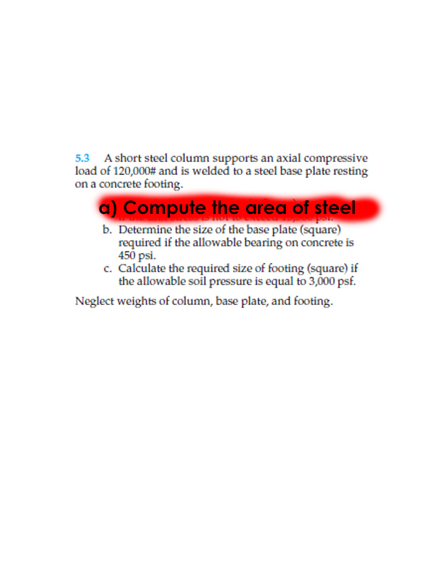 5.3 A short steel column supports an axial compressive
load of 120,000# and is welded to a steel base plate resting
on a concrete footing.
a) Compute the area of steel
b. Determine the size of the base plate (square)
required if the allowable bearing on concrete is
450 psi.
c. Calculate the required size of footing (square) if
the allowable soil pressure is equal to 3,000 psf.
Neglect weights of column, base plate, and footing.