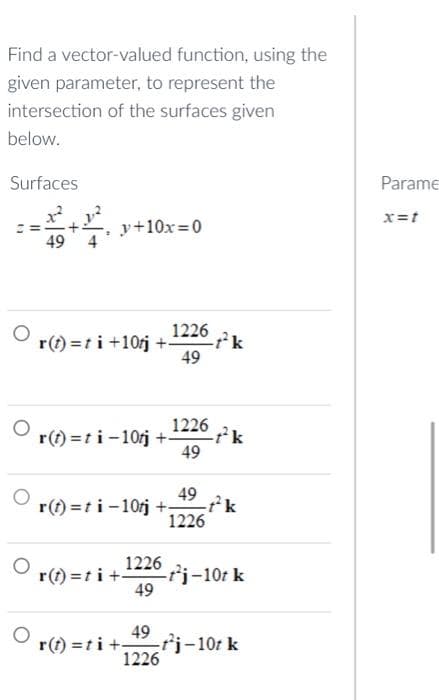 Find a vector-valued function, using the
given parameter, to represent the
intersection of the surfaces given
below.
Surfaces
O
O
y+10x=0
r(t)=ti +10tj +- -tk
1226
49
1226
r(t)=ti-10tj +- -t²k
49
49
r(t)=ti-10tj + -t²k
1226
1226
(t)=ti+t²j-10t k
49
49
Or(t)=ti+
r(t) = ti+t²j-10t k
1226
Parame
x=t