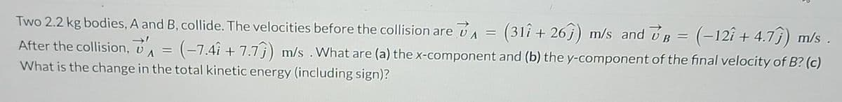 Two 2.2 kg bodies, A and B, collide. The velocities before the collision are v₁ = (31î + 26ĵ) m/s and VB = (−12î + 4.7ĵ) m/s .
(-7.4î + 7.7) m/s. What are (a) the x-component and (b) the y-component of the final velocity of B? (c)
What is the change in the total kinetic energy (including sign)?
After the collision,
=