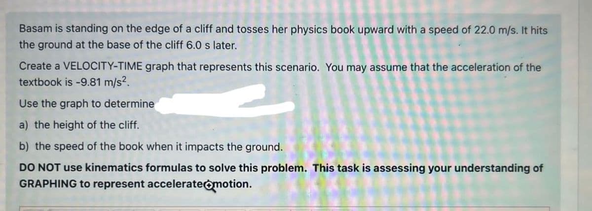 Basam is standing on the edge of a cliff and tosses her physics book upward with a speed of 22.0 m/s. It hits
the ground at the base of the cliff 6.0 s later.
Create a VELOCITY-TIME graph that represents this scenario. You may assume that the acceleration of the
textbook is -9.81 m/s².
Use the graph to determine
a) the height of the cliff.
b) the speed of the book when it impacts the ground.
DO NOT use kinematics formulas to solve this problem. This task is assessing your understanding of
GRAPHING to represent accelerate motion.