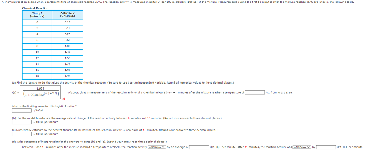 A chemical reaction begins when a certain mixture of chemicals reaches 95°C. The reaction activity is measured in units (U) per 100 microliters (100 μL) of the mixture. Measurements during the first 18 minutes after the mixture reaches 95°C are listed in the following table.
Chemical Reaction
Time, t
(minutes)
0
2
r(t) =
4
6
8
10
12
14
16
18
Activity, r
(U/100μL)
0.10
0.10
0.25
0.60
1.00
1.40
1.55
1.75
1.90
1.95
(a) Find the logistic model that gives the activity of the chemical reaction. (Be sure to use t as the independent variable. Round all numerical values to three decimal places.)
1.937
(1+29.0638e(-0.421r))
X
U/100μL gives a measurement of the reaction activity of a chemical mixture --?--✓ minutes after the mixture reaches a temperature of
What is the limiting value for this logistic function?
U/100μL
(b) Use the model to estimate the average rate of change of the reaction activity between 9 minutes and 13 minutes. (Round your answer to three decimal places.)
U/100μL per minute
(c) Numerically estimate to the nearest thousandth by how much the reaction activity is increasing at 11 minutes. (Round your answer to three decimal places.)
U/100μL per minute
(d) Write sentences of interpretation for the answers to parts (b) and (c). (Round your answers to three decimal places.)
Between 9 and 13 minutes after the mixture reached a temperature of 95°C, the reaction activity --Select---by an average of
°C, from 0 ≤ts 18.
U/100μL per minute. After 11 minutes, the reaction activity was --Select--- ✓ by
U/100μL per minute.