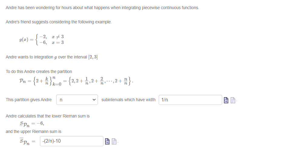 Andre has been wondering for hours about what happens when integrating piecewise continuous functions.
Andre's friend suggests considering the following example.
9(x) = {−2, x+3
-6, x=3
Andre wants to integration g over the interval [2, 3]
To do this Andre creates the partition
n
Pn = {2+ k } n _0 = {2,2 + 1⁄2‚2 + 21, ···, 2 + ñ } .
n
This partition gives Andre n
Andre calculates that the lower Rieman sum is
SPn = -6,
and the upper Riemann sum is
-(2/n)-10
Spn
=
subintervals which have width
AY
1/n
PY
Pa