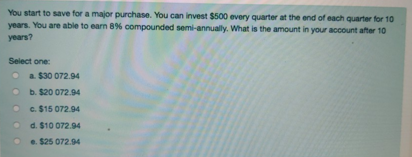 You start to save for a major purchase. You can invest $500 every quarter at the end of each quarter for 10
years. You are able to earn 8% compounded semi-annually. What is the amount in your account after 10
years?
Select one:
a. $30 072.94
b. $20 072.94
c. $15 072.94
d. $10 072.94
e. $25 072.94