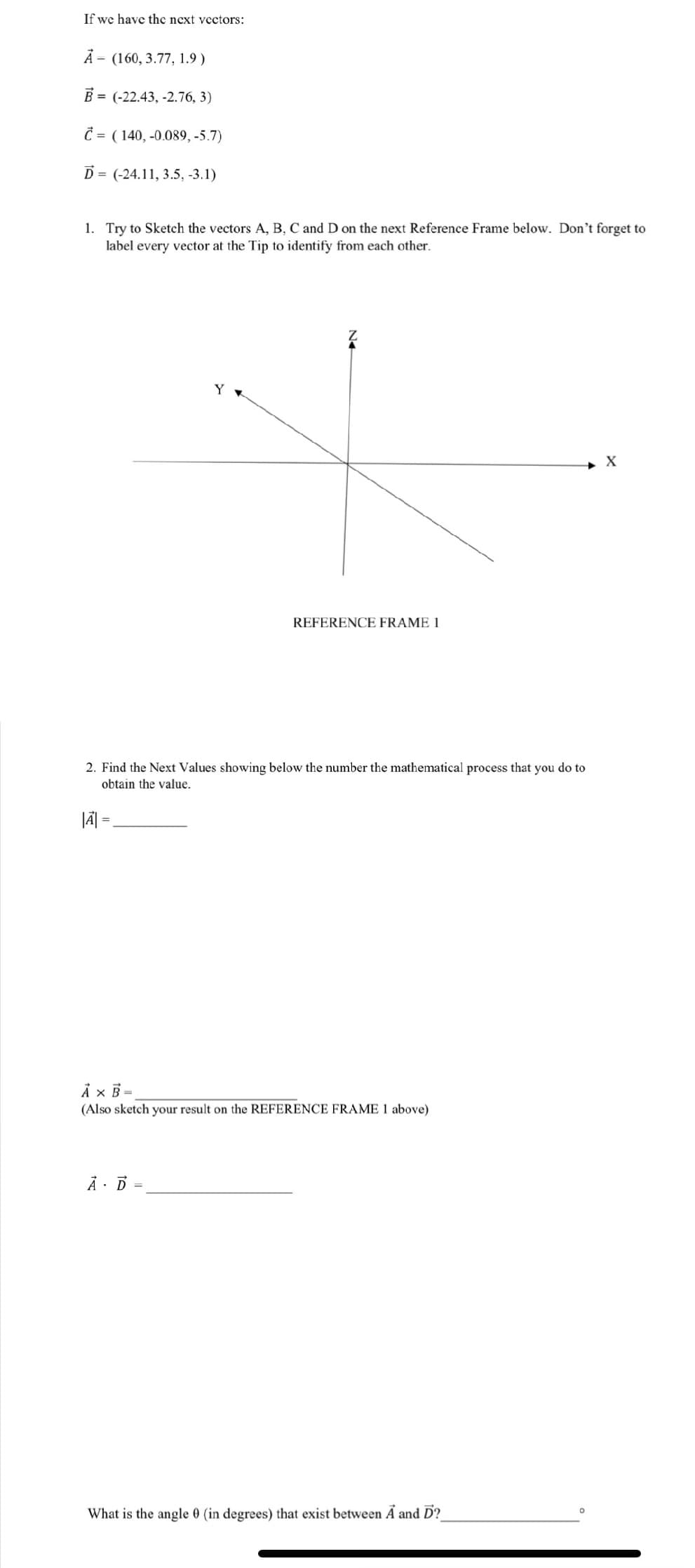 If we have the next vectors:
A (160, 3.77, 1.9)
B= (-22.43, -2.76, 3)
Ć (140, -0.089, -5.7)
D= (-24.11, 3.5, -3.1)
1. Try to Sketch the vectors A, B, C and D on the next Reference Frame below. Don't forget to
label every vector at the Tip to identify from each other.
REFERENCE FRAME 1
2. Find the Next Values showing below the number the mathematical process that you do to
obtain the value.
|A| =
A x B=
(Also sketch your result on the REFERENCE FRAME 1 above)
A D=
What is the angle 0 (in degrees) that exist between A and D?_
X