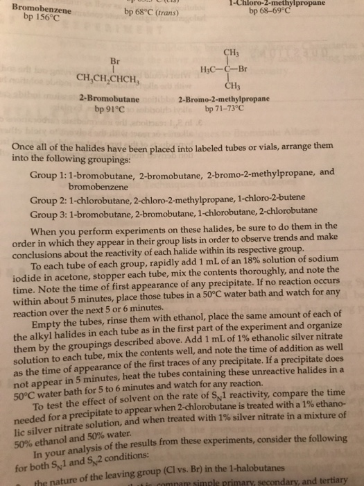 Bromobenzene
bp 156°C
bp 68°C (trans)
Br
CH₂CH₂CHCH,
2-Bromobutane
bp 91°C
1-Chloro-2-methylpropane
bp 68-69°C
CH3
H₂C-C-Br
CH3
2-Bromo-2-methylpropane
bp 71-73°C
Once all of the halides have been placed into labeled tubes or vials, arrange them
into the following groupings:
Group 1: 1-bromobutane, 2-bromobutane, 2-bromo-2-methylpropane, and
bromobenzene
Group 2: 1-chlorobutane, 2-chloro-2-methylpropane, 1-chloro-2-butene
Group 3: 1-bromobutane, 2-bromobutane, 1-chlorobutane, 2-chlorobutane
When you perform experiments on these halides, be sure to do them in the
order in which they appear in their group lists in order to observe trends and make
conclusions about the reactivity of each halide within its respective group.
To each tube of each group, rapidly add 1 mL of an 18% solution of sodium
iodide in acetone, stopper each tube, mix the contents thoroughly, and note the
time. Note the time of first appearance of any precipitate. If no reaction occurs
within about 5 minutes, place those tubes in a 50°C water bath and watch for any
reaction over the next 5 or 6 minutes.
Empty the tubes, rinse them with ethanol, place the same amount of each of
the alkyl halides in each tube as in the first part of the experiment and organize
them by the groupings described above. Add 1 mL of 1% ethanolic silver nitrate
solution to each tube, mix the contents well, and note the time of addition as well
as the time of appearance of the first traces of any precipitate. If a precipitate does
not appear in 5 minutes, heat the tubes containing these unreactive halides in a
50°C water bath for 5 to 6 minutes and watch for any reaction.
To test the effect of solvent on the rate of S1 reactivity, compare the time
needed for a precipitate to appear when 2-chlorobutane is treated with a 1% ethano-
lic silver nitrate solution, and when treated with 1% silver nitrate in a mixture of
50% ethanol and 50% water.
In your analysis of the results from these experiments, consider the following
for both S1 and 52 conditions:
the nature of the leaving group (Cl vs. Br) in the 1-halobutanes
is compare simple primary, secondary, and tertiary