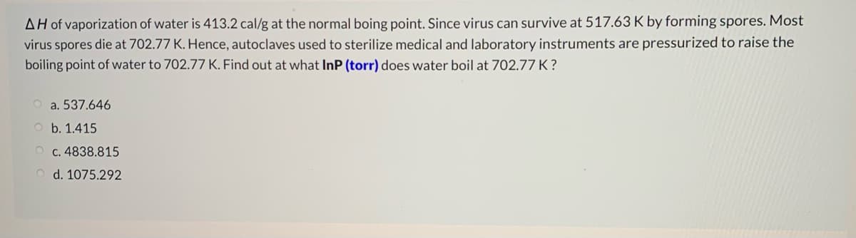 AH of vaporization of water is 413.2 cal/g at the normal boing point. Since virus can survive at 517.63 K by forming spores. Most
virus spores die at 702.77 K. Hence, autoclaves used to sterilize medical and laboratory instruments are pressurized to raise the
boiling point of water to 702.77 K. Find out at what InP (torr) does water boil at 702.77 K ?
a. 537.646
b. 1.415
c. 4838.815
d. 1075.292
