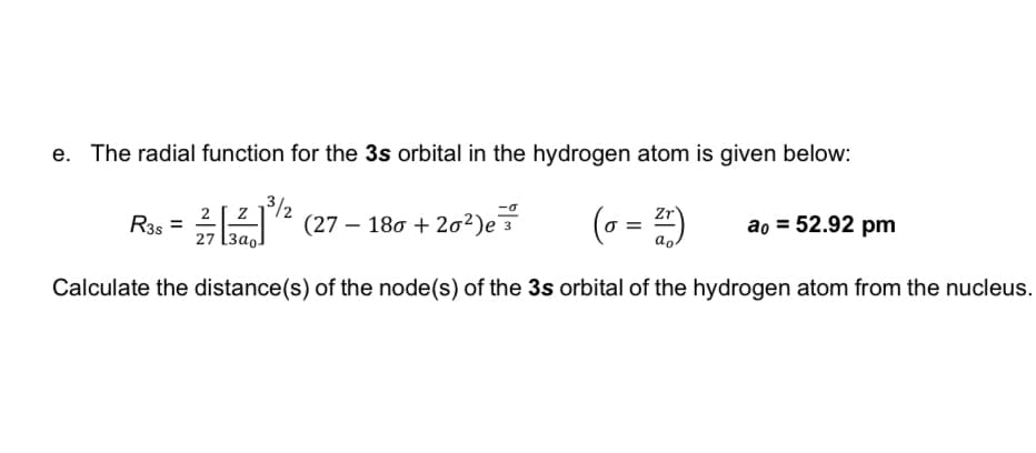 e. The radial function for the 3s orbital in the hydrogen atom is given below:
3/2
(27 – 180 + 202)e
(o = )
Zr
ao = 52.92 pm
R35 =
ao.
27 [3ao-
Calculate the distance(s) of the node(s) of the 3s orbital of the hydrogen atom from the nucleus.
