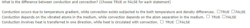 What is the difference between conduction and convection? (Choose TRUE or FALSE for each statement)
Conduction occurs due to temperature gradient, while convection exists subjected to the both temperature and density differences. OTRUE O FALSE
Conduction depends on the vibrated atoms in the medium, while convection depends on the atom separation in the medium. O TRUE O FALSE
Conduction involves heat is transferred in one direction, while heat is circulated with convection. O TRUE OFALSE
