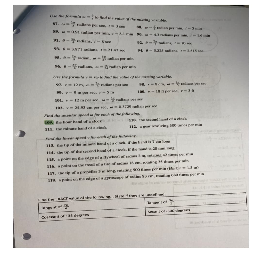 Use the formula o =
to find the value of the missing variable.
87. @= 2 radians per sec, t = 3 sec
88.
radian per min, t= 5 min
89. @= 0.91 radian per min, t = 8.1 min 90. = 4.3 radians per min, t = 1.6 min
91. 0 = ³ radians, t = 8 sec
92. 0 = 2 radians, t= 10 sec
93. 03.871 radians, t = 21.47 sec
95.0=2 radian, w= radian per min
94. 05.225 radians, = 2.515 sec-
96. @radians, w=4 radian per min
Use the formula v = ro to find the value of the missing variable.
97. r= 12 m, w = 2 radians per sec
98. r = 8 cm, w = 2 radians per sec
99. v= 9 m per sec, r = 5 m
100. v 18 ft per sec, r = 3 ft
3 m
12 m per sec, w=2 radians per sec
101. v
102. v
24.93 cm per sec, w = 0.3729 radian per sec
Find the angular speed w for each of the following.
109. the hour hand of a clock
110. the second hand of a clock
111. the minute hand of a clock
112. a gear revolving 300 times per min
sanoin
Find the linear speed v for each of the following.
113. the tip of the minute hand of a clock, if the hand is 7 cm long
114. the tip of the second hand of a clock, if the hand is 28 mm long
115. a point on the edge of a flywheel of radius 2 m, rotating 42 times per min
116. a point on the tread of a tire of radius 18 cm, rotating 35 times per min
117. the tip of a propeller 3 m long, rotating 500 times per min (Hint: r = 1.5 m)
118. a point on the edge of a gyroscope of radius 83 cm, rotating 680 times per min
18 olgns to asuisv nobonut ontsmanogle TDAX3 sm to a brit
(E-) al niog lenimet odt
Find the EXACT value of the following... State if they are undefined:
Tangent of 7
Tangent of 3
Secant of -300 degrees
Cosecant of 135 degrees
It Imbsup al al bos ma
