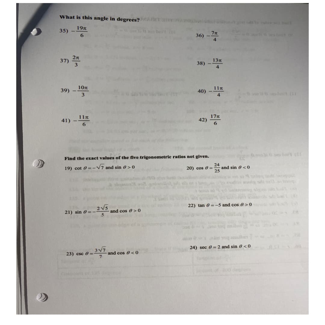 What is this angle in degrees?
19t
35)
6
36) -71
38) --
39) - 10
40) -
11π
41)
42)
6
Find the exact values of the five trigonometric ratios not given.
19) cot = -√√√7 and sin > 0
24
20) cos = and sin <0
22) tan 0-5 and cos >0
2√√√5
21) sin = -
and cos > 0
5
wi
24) sec = 2 and sin 0 <0
23) csc =
37) 25
Casada
10л
3√7
and cos <0
(O
13π
4
11t
4
17t
hait re
630 se bort (EL
Aulog and equ