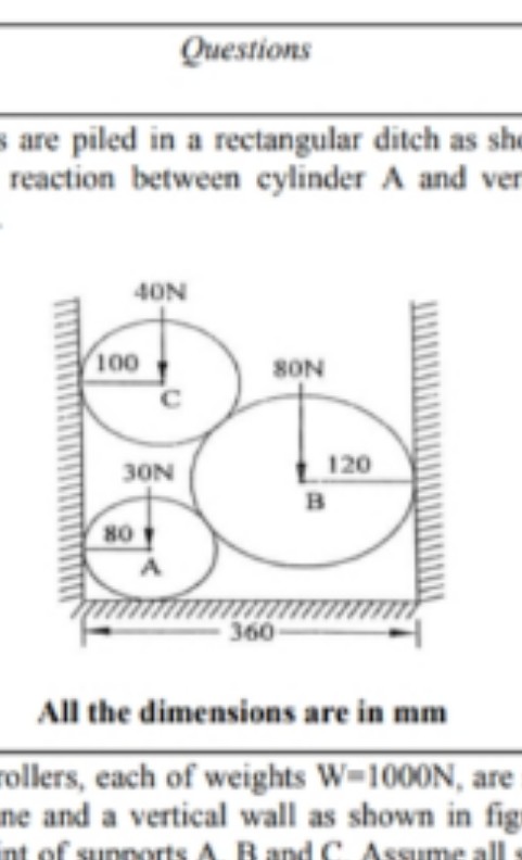 Questions
s are piled in a rectangular ditch as sh
reaction between cylinder A and ver
40N
100
SON
120
30N
B
80
360
All the dimensions are in mm
rollers, each of weights W-1000N, are
ne and a vertical wall as shown in fig
int of sunnorts A. R and C Assume all
