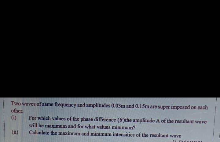 Two waves of same frequency and amplitudes 0.03m and 0.15m are super imposed on each
other.
(i)
For which values of the phase difference (0)the amplitude A of the resultant wave
will be maximum and for what values minimum?
(ii)
Calculate the maximum and minimum intensities of the resultant wave
