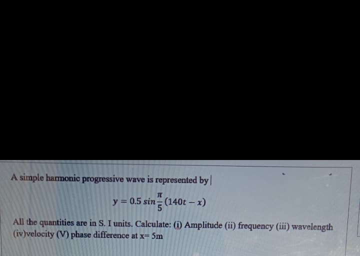 A simple harmonic progressive wave is represented by
y = 0.5 sin= (140t – x)
All the quantities are in S. I units. Calculate: (i) Amplitude (ii) frequency (iii) wavelength
(iv)velocity (V) phase difference at x= 5m
