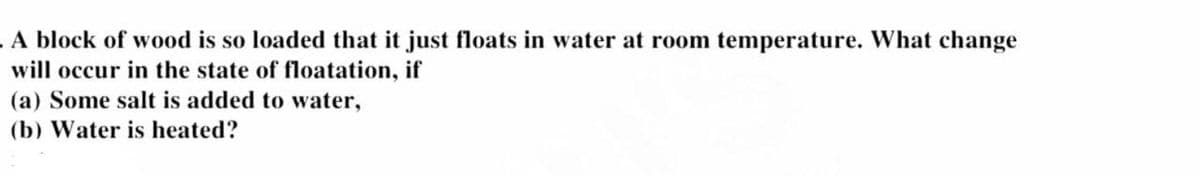 A block of wood is so loaded that it just floats in water at room temperature. What change
will occur in the state of floatation, if
(a) Some salt is added to water,
(b) Water is heated?