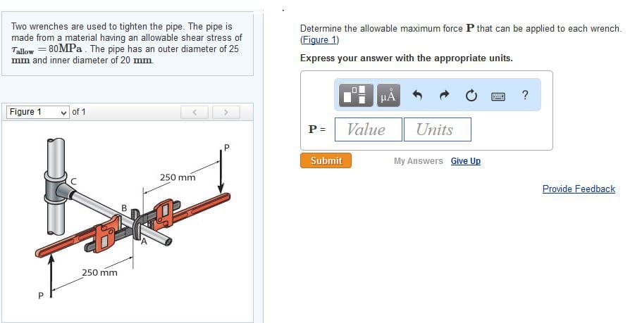 Two wrenches are used to tighten the pipe. The pipe is
made from a material having an allowable shear stress of
Tallow = 80MPa. The pipe has an outer diameter of 25
mm and inner diameter of 20 mm
Figure 1
P
of 1
250 mm
B
<
250 mm
>
P
Determine the allowable maximum force P that can be applied to each wrench.
(Figure 1)
Express your answer with the appropriate units.
μA
P = Value
Submit
Units
My Answers Give Up
?
Provide Feedback