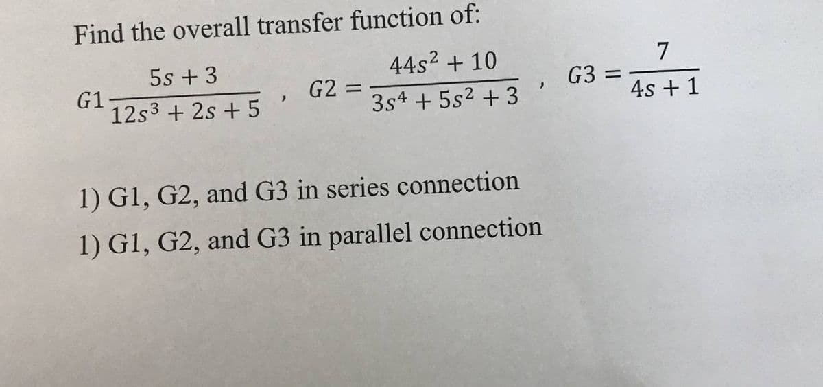 Find the overall transfer function of:
5s + 3
44s² + 10
G1-
, G2 =
>
12s3 +2s +5
3s4 + 5s² + 3
1) G1, G2, and G3 in series connection
1) G1, G2, and G3 in parallel connection
,
G3 =
7
4s + 1