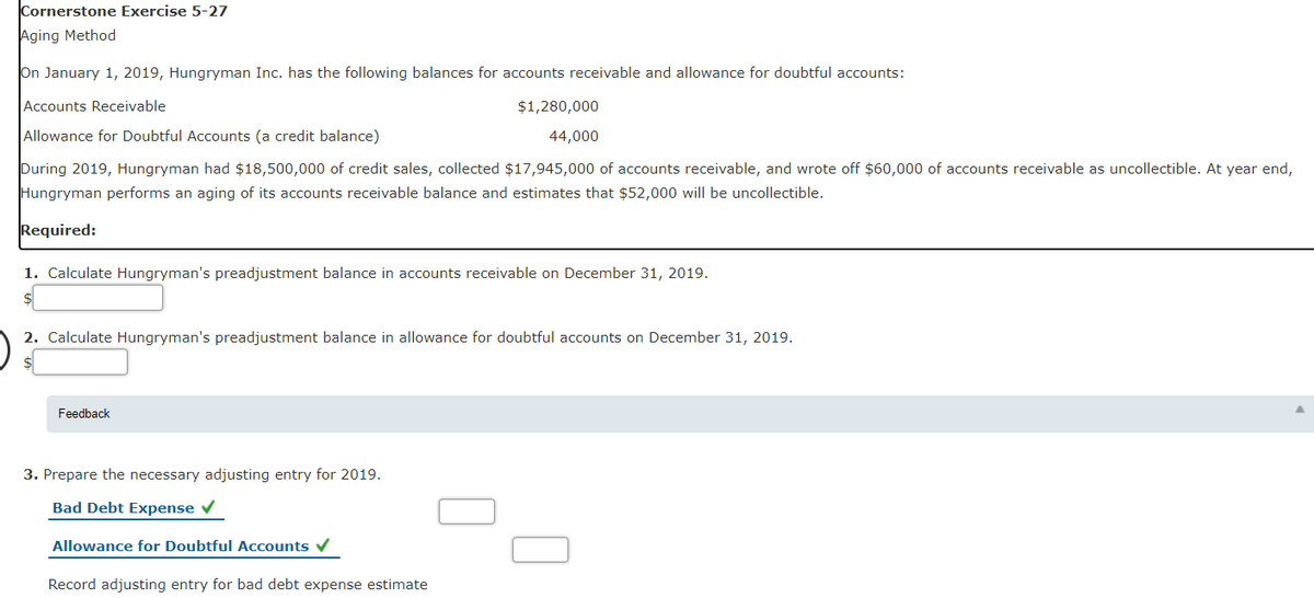 Cornerstone Exercise 5-27
Aging Method
On January 1, 2019, Hungryman Inc. has the following balances for accounts receivable and allowance for doubtful accounts:
Accounts Receivable
$1,280,000
Allowance for Doubtful Accounts (a credit balance)
44,000
During 2019, Hungryman had $18,500,000 of credit sales, collected $17,945,000 of accounts receivable, and wrote off $60,000 of accounts receivable as uncollectible. At year end,
Hungryman performs an aging of its accounts receivable balance and estimates that $52,000 will be uncollectible.
Required:
1. Calculate Hungryman's preadjustment balance in accounts receivable on December 31, 2019.
2. Calculate Hungryman's preadjustment balance in allowance for doubtful accounts on December 31, 2019.
Feedback
3. Prepare the necessary adjusting entry for 2019.
Bad Debt Expense v
Allowance for Doubtful Accounts v
Record adjusting entry for bad debt expense estimate
