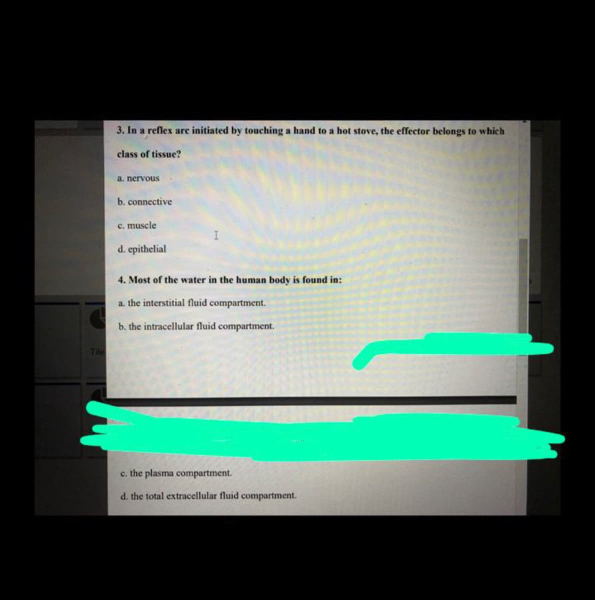 3. In a reflex arc initiated by touching a hand to a hot stove, the effector belongs to which
class of tissue?
a. nervous
b. connective
c. muscle
d. epithelial
4. Most of the water in the human body is found in:
a. the interstitial fluid compartment.
b. the intracellular fluid compartment.
Tile
c. the plasma compartment.
d. the total extracellular fluid compartment.
