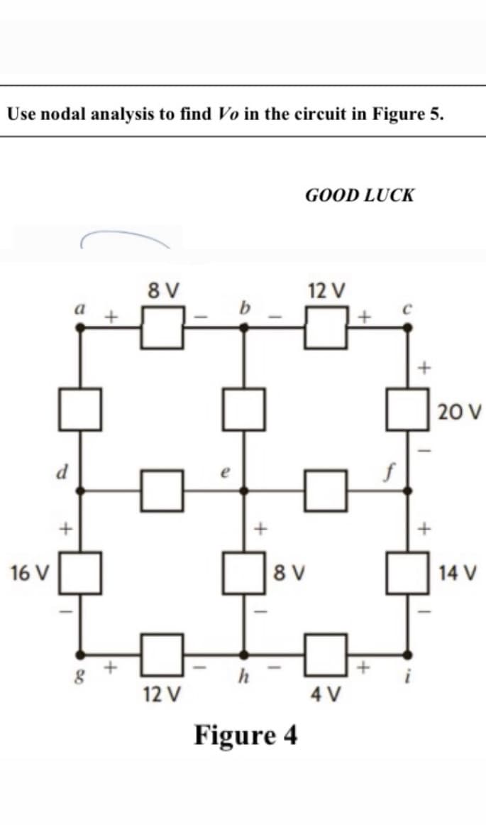 Use nodal analysis to find Vo in the circuit in Figure 5.
GOOD LUCK
8 V
12 V
a
20 V
d
16 V
8 V
14 V
h
12 V
4 V
Figure 4
