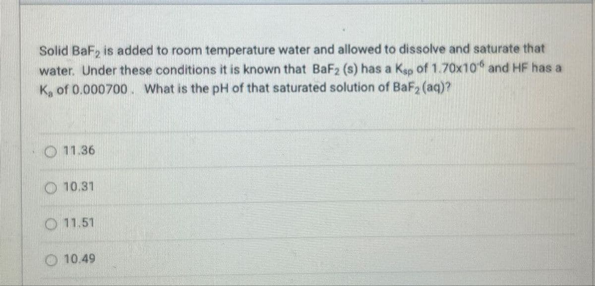 Solid BaF2 is added to room temperature water and allowed to dissolve and saturate that
water. Under these conditions it is known that BaF2 (s) has a Kap of 1.70x10 and HF has a
K, of 0.000700. What is the pH of that saturated solution of BaF2 (aq)?
11.36
10.31
11.51
10.49