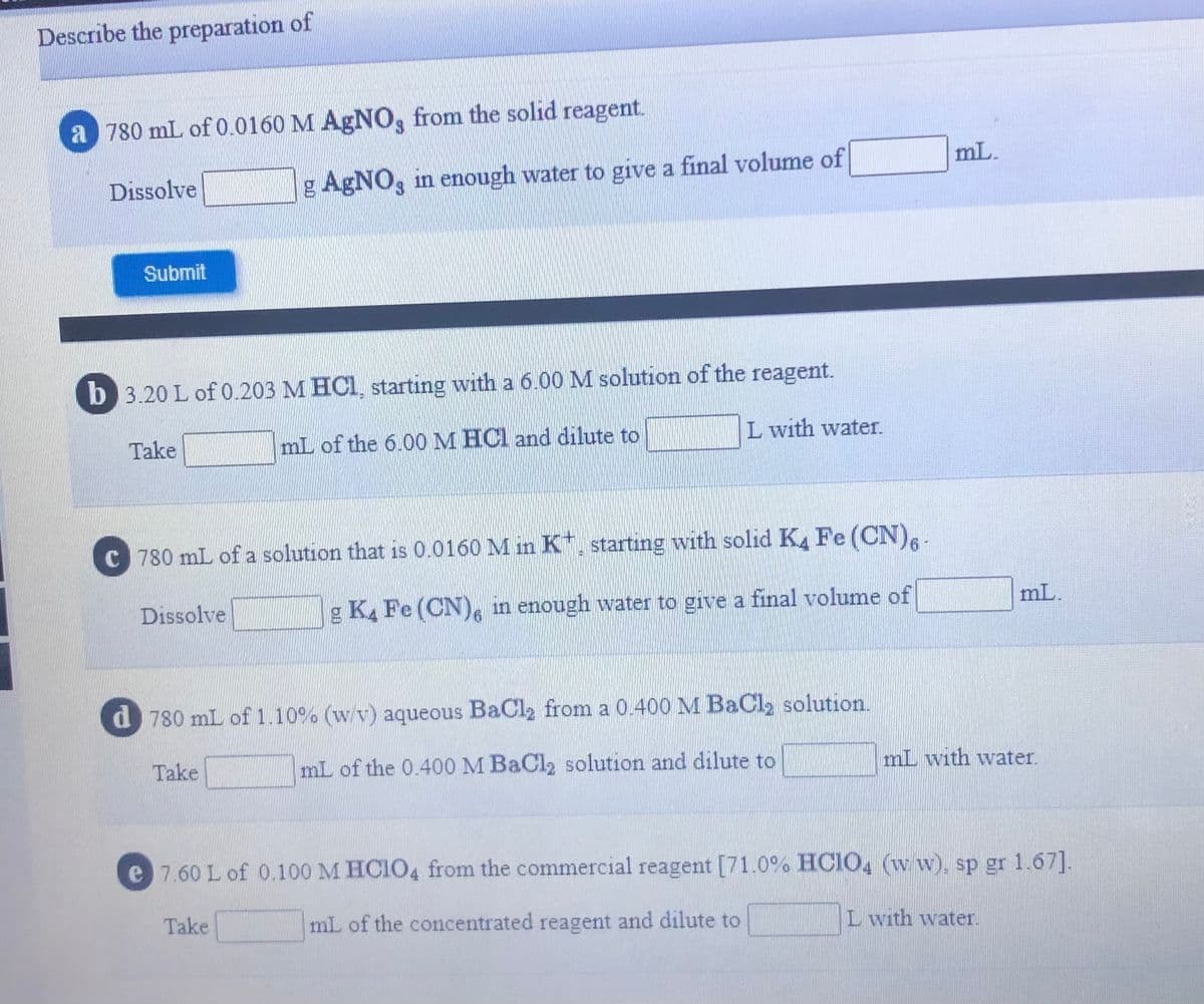 Describe the preparation of
a 780 mL of 0.0160 M AgNO, from the solid reagent.
mL.
Dissolve
g AgNO, in enough water to give a final volume of
Submit
b 3.20 L of 0.203 M HCI, starting with a 6.00 M solution of the reagent.
Take
mL of the 6.00 M HCl and dilute to
L with water.
C 780 mL of a solution that is 0.0160 M in K*, starting with solid K. Fe (CN),
Dissolve
g KA Fe (CN), in enough water to give a final volume of
mL.
d780 mL of 1.10% (w/v) aqueous BaCl2 from a 0.400 M BaCl2 solution.
Take
mL of the 0.400 M BaCl2 solution and dilute to
mL with water.
e 7.60 L of 0.100 M HCIO4 from the commercial reagent [71.0% HCIO4 (w w), sp gr 1.67].
Take
mL of the concentrated reagent and dilute to
L with water.
