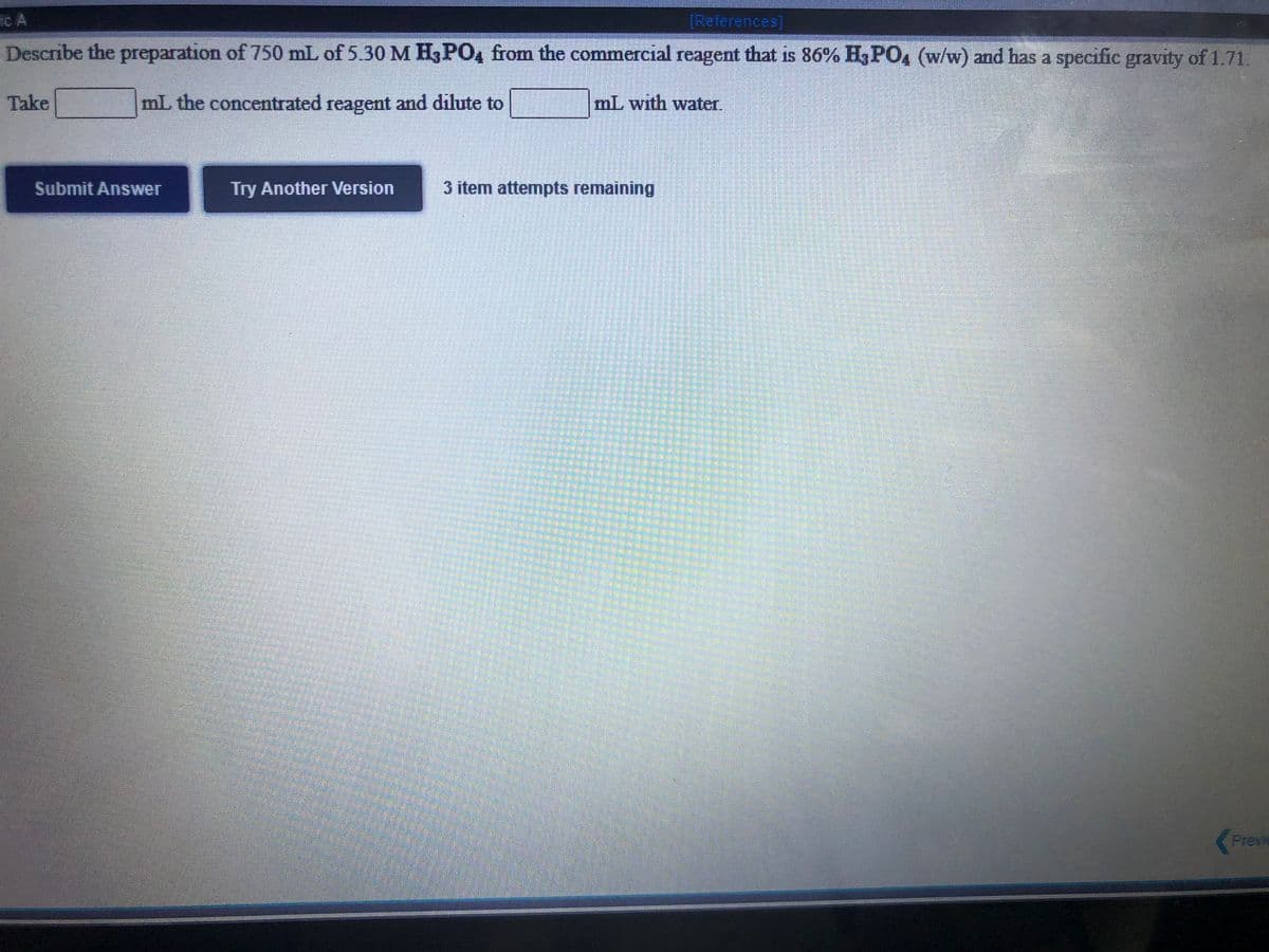ic A
[References)
Describe the preparation of 750 mL of 5.30 M H3PO4 from the commercial reagent that is 86% H3PO4 (w/w) and has a specific gravity of 1.71.
Take
mL the concentrated reagent and dilute to
mL with water.
Submit Answer
Try Another Version
3 item attempts remaining
Previe

