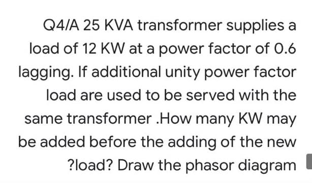 Q4/A 25 KVA transformer supplies a
load of 12 KW at a power factor of 0.6
lagging. If additional unity power factor
load are used to be served with the
same transformer .How many KW may
be added before the adding of the new
?load? Draw the phasor diagram
