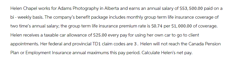 Helen Chapel works for Adams Photography in Alberta and earns an annual salary of $53,500.00 paid on a
bi-weekly basis. The company's benefit package includes monthly group term life insurance coverage of
two time's annual salary; the group term life insurance premium rate is $0.74 per $1,000.00 of coverage.
Helen receives a taxable car allowance of $25.00 every pay for using her own car to go to client
appointments. Her federal and provincial TD1 claim codes are 3. Helen will not reach the Canada Pension
Plan or Employment Insurance annual maximums this pay period. Calculate Helen's net pay.