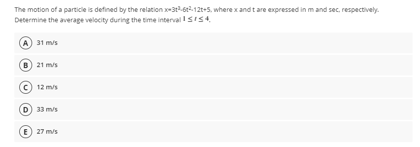 The motion of a particle is defined by the relation x=3t3-6t2-12t+5, where x and t are expressed in m and sec, respectively.
Determine the average velocity during the time interval !gis4,
А) 31 m/s
B 21 m/s
c 12 m/s
D 33 m/s
E) 27 m/s
