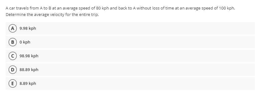 A car travels from A to B at an average speed of 80 kph and back to A without loss of time at an average speed of 100 kph.
Determine the average velocity for the entire trip.
(A) 9.98 kph
в) о кph
98.98 kph
D 88.89 kph
E
8.89 kph
