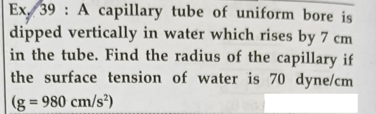 Ex 39 : A capillary tube of uniform bore is
dipped vertically in water which rises by 7 cm
in the tube. Find the radius of the capillary if
the surface tension of water is 70 dyne/cm
(g
= 980 cm/s?)
%3D
