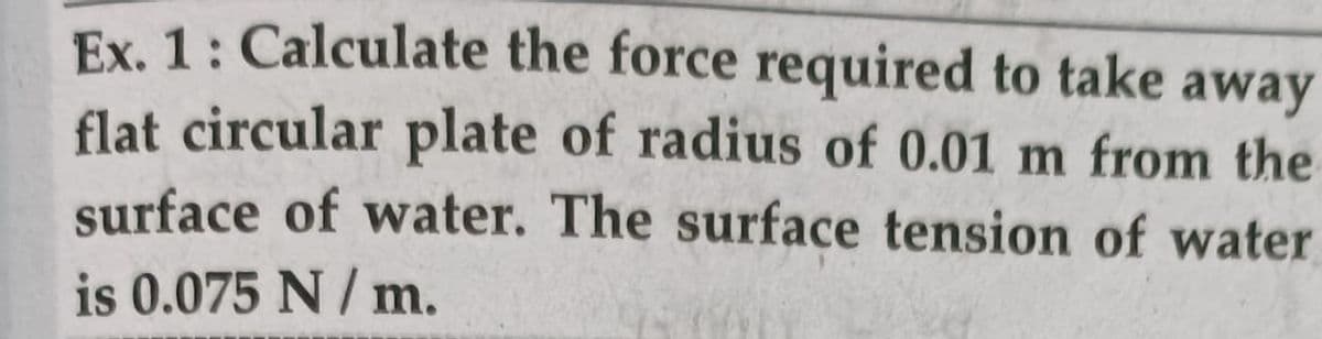 Ex. 1: Calculate the force required to take away
flat circular plate of radius of 0.01 m from the
surface of water. The surface tension of water
is 0.075 N / m.
