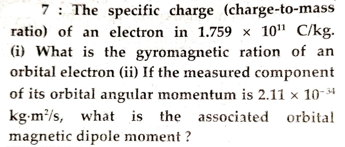 7: The specific charge (charge-to-mass
ratio) of an electron in 1.759 x 10" C/kg.
(i) What is the gyromagnetic ration of an
orbital electron (ii) If the measured component
of its orbital angular momentum is 2.11 x 10-34
kg-m/s, what is the
associated orbital
magnetic dipole moment ?
