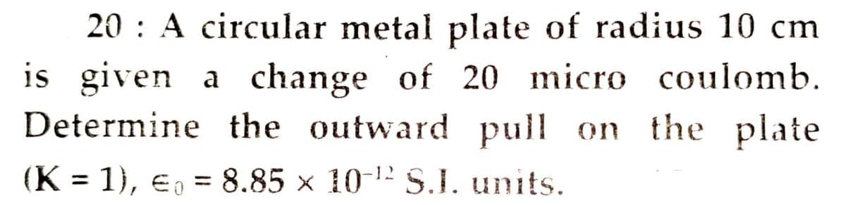 20 : A circular metal plate of radius 10 cm
is given a change of 20 micro coulomb.
Determine the outward pull on the plate
(K = 1), E, = 8.85 × 10-12 S.J. units.
