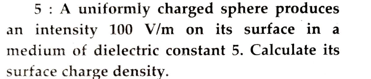 5 : A uniformly charged sphere produces
an intensity 100 V/m on its surface in a
medium of dielectric constant 5. Calculate its
surface charge density.
