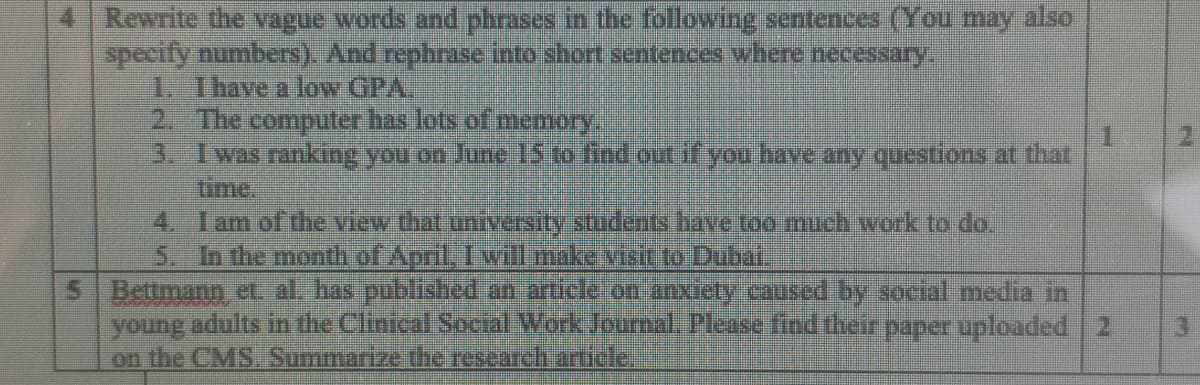 Rewrite the vague words and phrases in the following sentences (You may also
specify numbers). And rephrase into short sentences where necessary
1. Thave a low GPA
2. The computer has lots of memory.
3. Iwas ranking you on June 15 to find out if you have any questions at that
time.
4. Iam of the view that university students have too much work to do
5. In the month of April, 1will make visit to Dubal
5 Bettmann et al. has publlished an artucle on anxiety caused by social media in
young adults in the Clinical Sootal Work Journal Please find their paper uploaded 2
on the CMS Summarize the research artidcle.
3.
