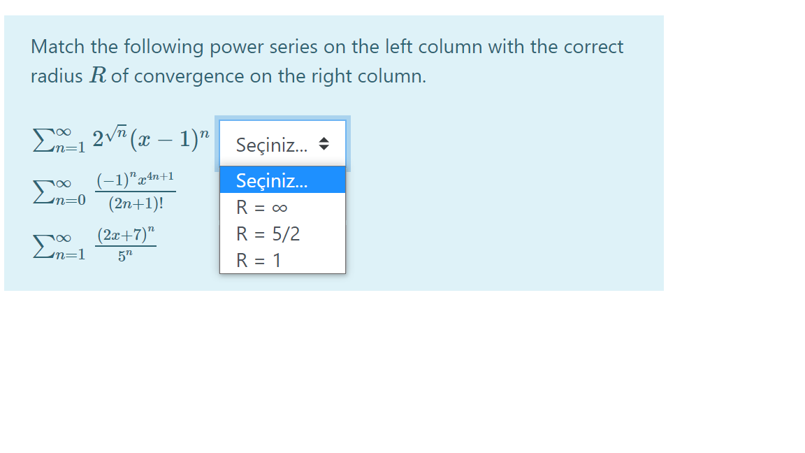 Match the following power series on the left column with the correct
radius R of convergence on the right column.
E, 2vn (x –
, 2v (x – 1)" Seçiniz.
-
(-1)"x+n+1
(2n+1)!
Σ
En=0
Seçiniz.
R = 0
(2æ+7)"
R = 5/2
Σ
5n
R = 1
