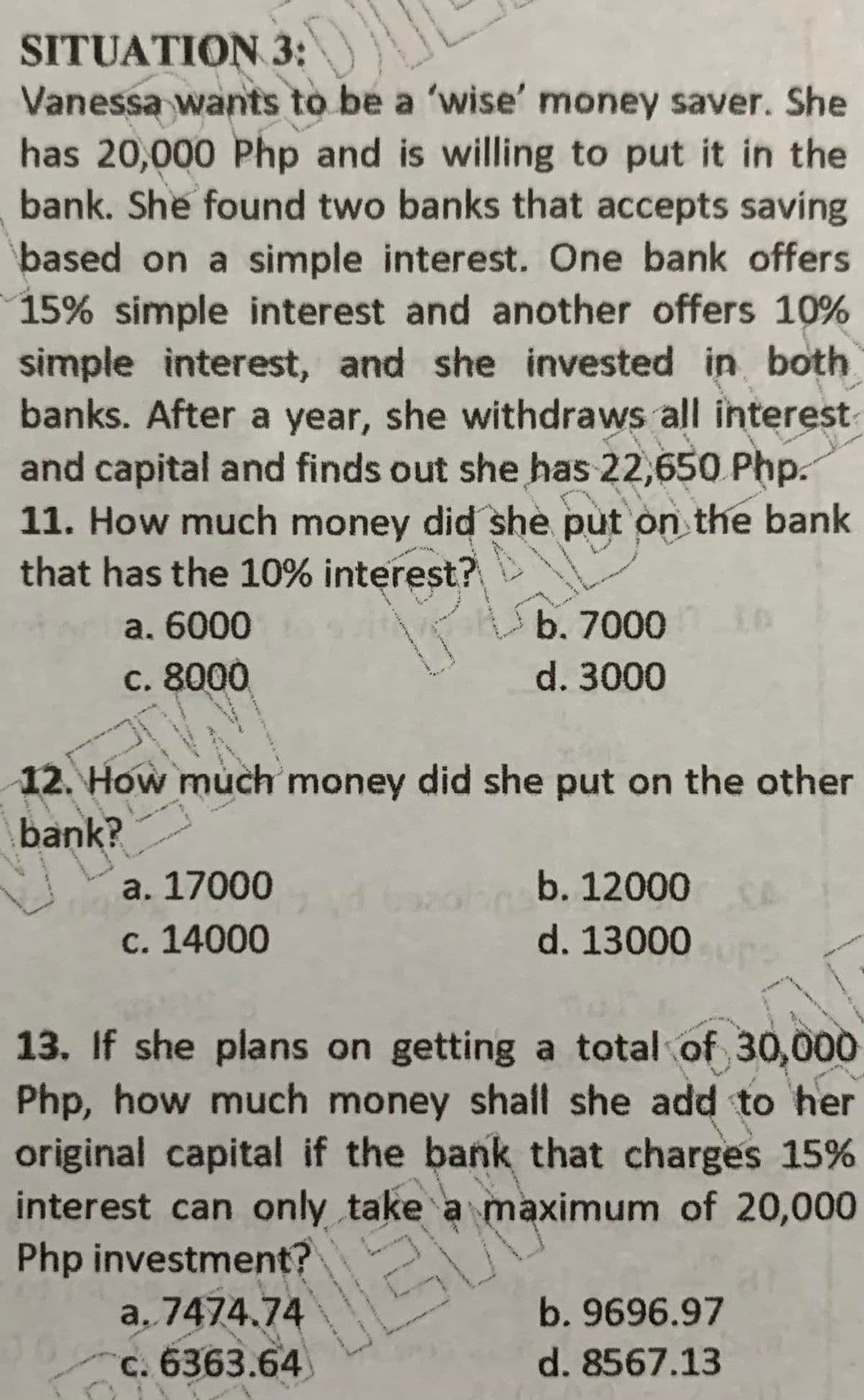 SITUATION 3:
Vanessa wants to be a 'wise' money saver. She
has 20,000 Php and is willing to put it in the
bank. She found two banks that accepts saving
based on a simple interest. One bank offers
15% simple interest and another offers 10%
simple interest, and she invested in both
banks. After a year, she withdraws all interest
and capital and finds out she has 22,650 Php.
11. How much money did she put on the bank
that has the 10% interest?
b. 7000 A
a. 6000
c. 8000
d. 3000
12. How much money did she put on the other
bank?
a. 17000
c. 14000
b. 12000
d. 13000
13. If she plans on getting a total of 30,000
Php, how much money shall she add to her
original capital if the bank that charges 15%
interest can only take a maximum of 20,000
Php investment?
a, 7474.74
c. 6363.64
b. 9696.97
d. 8567.13
