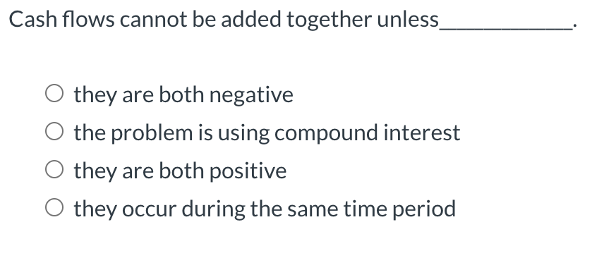 Cash flows cannot be added together unless.
O they are both negative
O the problem is using compound interest
O they are both positive
O they occur during the same time period
