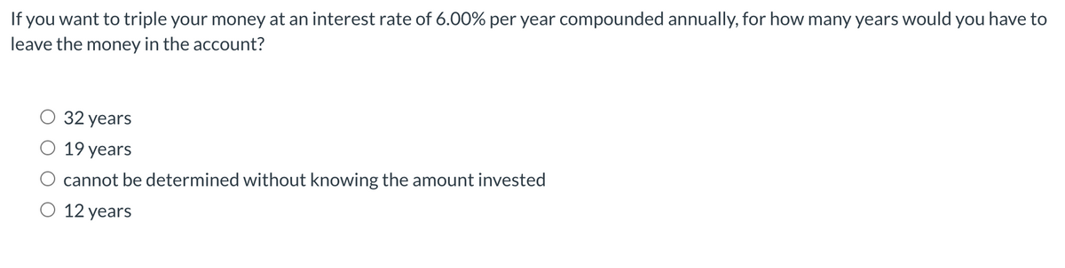 If you want to triple your money at an interest rate of 6.00% per year compounded annually, for how many years would you have to
leave the money in the account?
32 years
O 19 years
cannot be determined without knowing the amount invested
O 12 years
