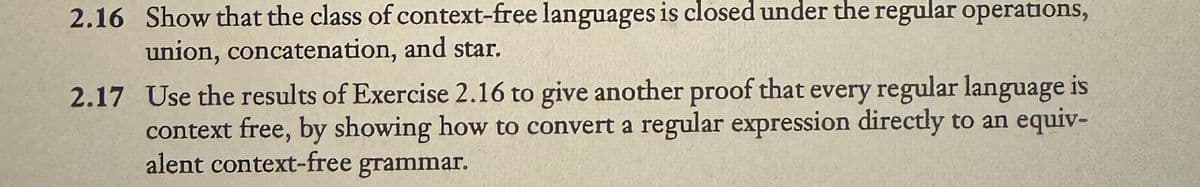 2.16 Show that the class of context-free languages is closed under the regular operations,
union, concatenation, and star.
2.17 Use the results of Exercise 2.16 to give another proof that every regular language is
context free, by showing how to convert a regular expression directly to an equiv-
alent context-free grammar.